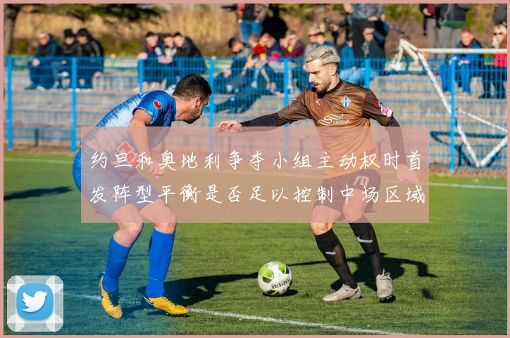 约旦和奥地利争夺小组主动权时首发阵型平衡是否足以控制中场区域