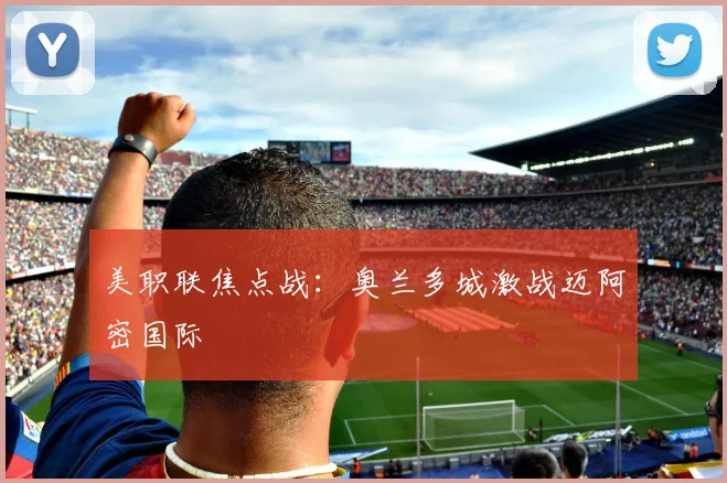 美职联焦点战：奥兰多城激战迈阿密国际