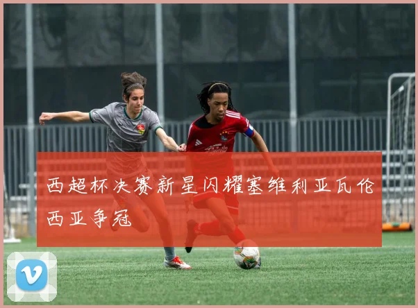 西超杯决赛新星闪耀塞维利亚瓦伦西亚争冠