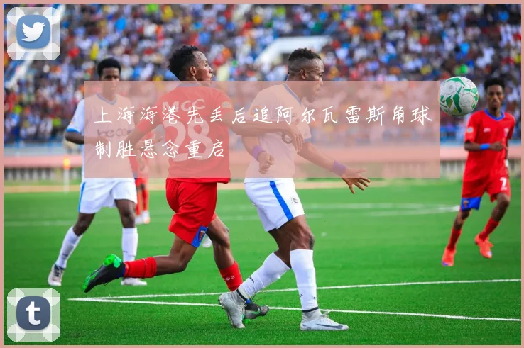 上海海港先丢后追阿尔瓦雷斯角球制胜悬念重启