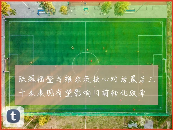 欧冠福登与维尔茨核心对话最后三十米表现有望影响门前转化效率