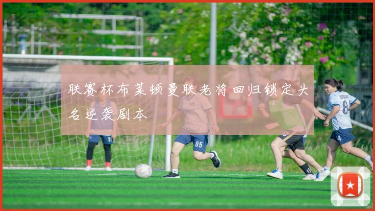 联赛杯布莱顿曼联老将回归锁定头名逆袭剧本