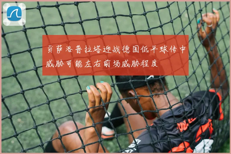 贡萨洛普拉塔迎战德国低平球传中威胁可能左右前场威胁程度
