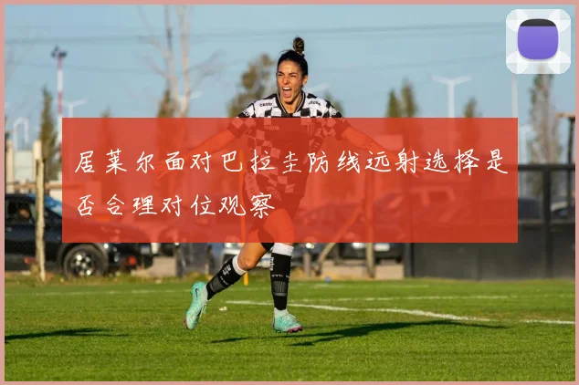 居莱尔面对巴拉圭防线远射选择是否合理对位观察