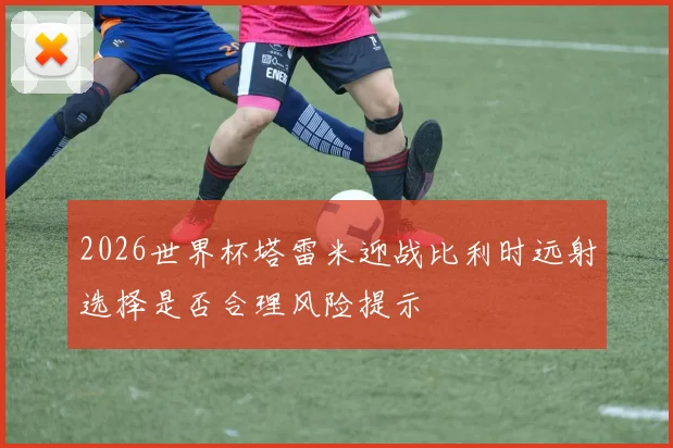 2026世界杯塔雷米迎战比利时远射选择是否合理风险提示