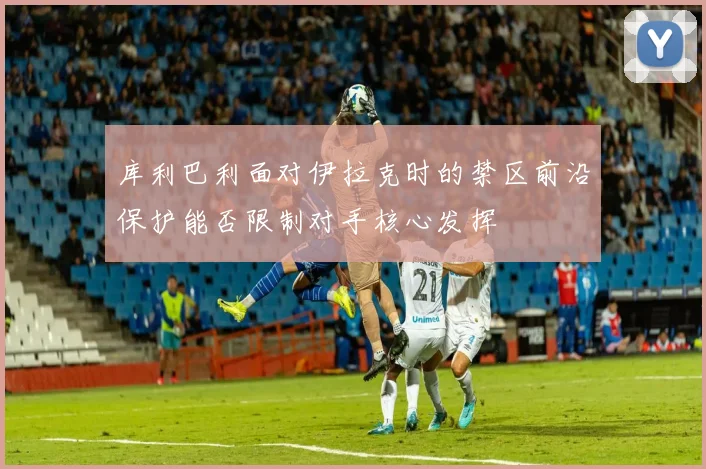 库利巴利面对伊拉克时的禁区前沿保护能否限制对手核心发挥