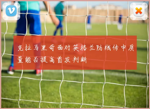 克拉马里奇面对英格兰防线传中质量能否提高首发判断
