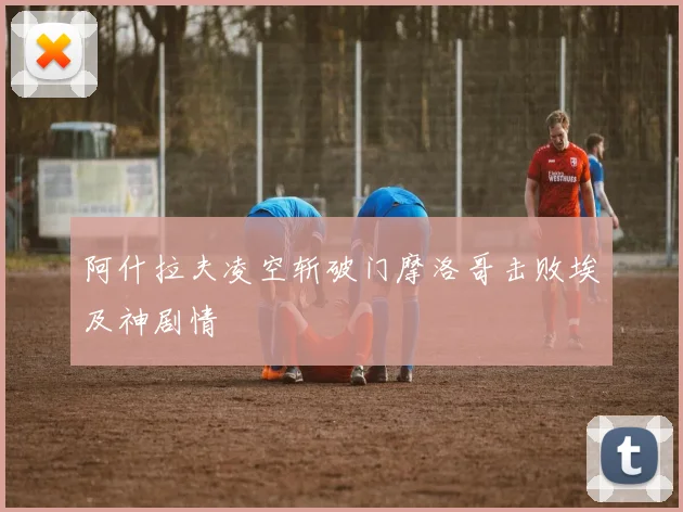 阿什拉夫凌空斩破门摩洛哥击败埃及神剧情