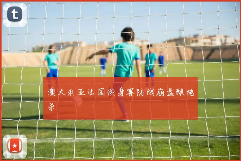 澳大利亚法国热身赛防线崩盘酿绝杀