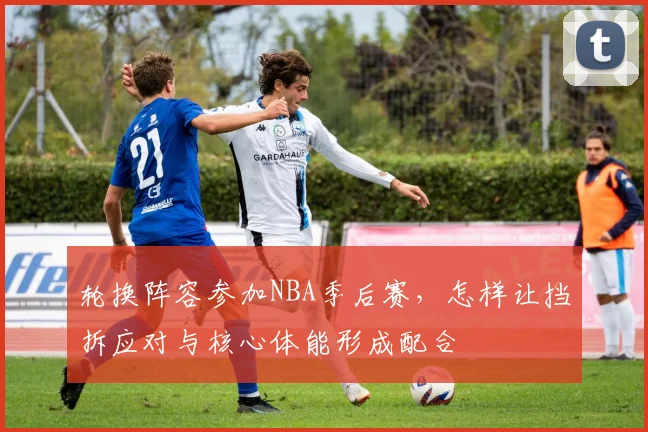 轮换阵容参加NBA季后赛，怎样让挡拆应对与核心体能形成配合