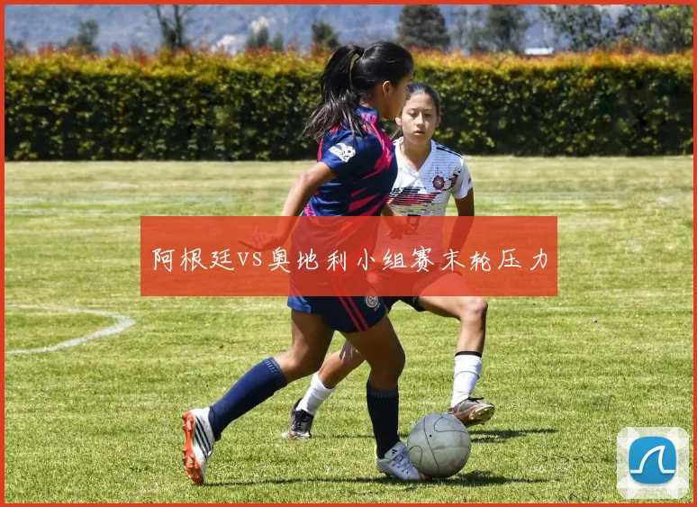 阿根廷vs奥地利小组赛末轮压力