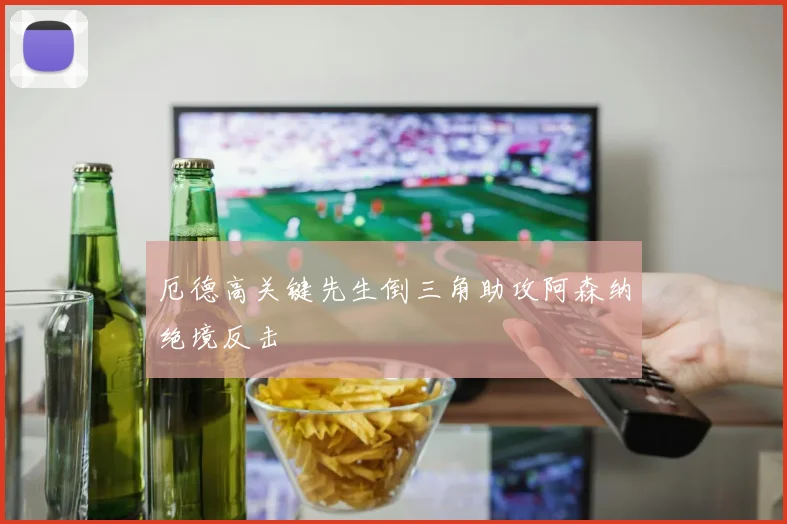 厄德高关键先生倒三角助攻阿森纳绝境反击