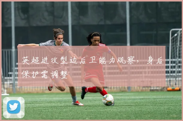 英超进攻型边后卫能力观察,身后保护需调整