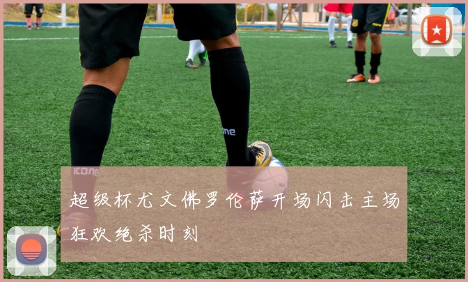 超级杯尤文佛罗伦萨开场闪击主场狂欢绝杀时刻