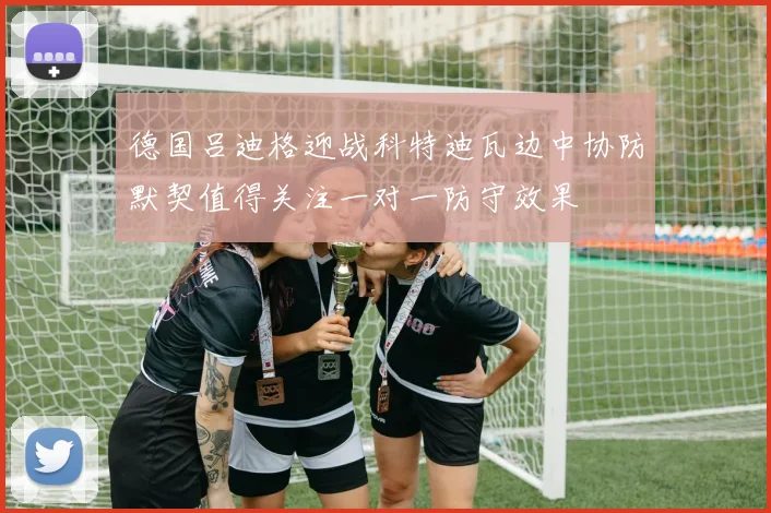 德国吕迪格迎战科特迪瓦边中协防默契值得关注一对一防守效果
